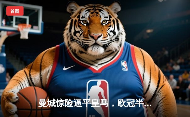 曼城惊险逼平皇马，欧冠半决赛上演进球盛宴